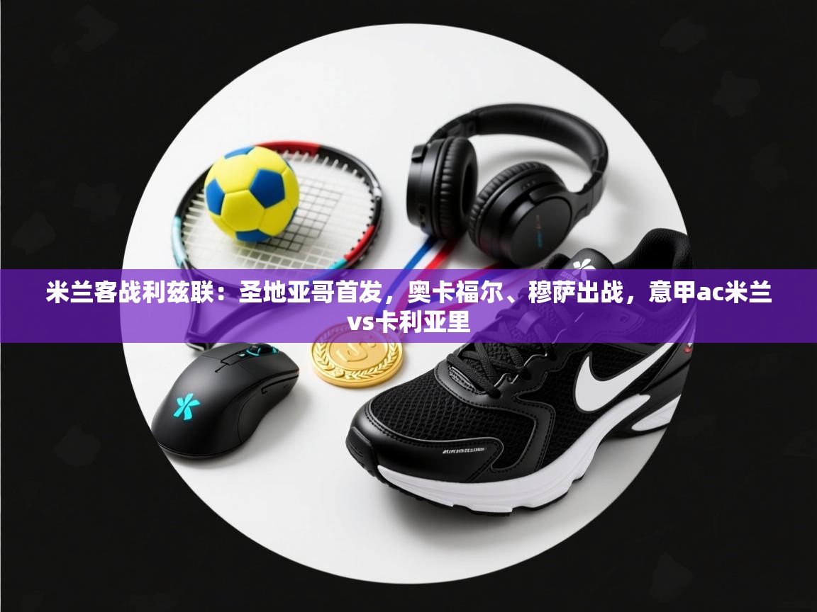 蓝鲸体育app下载电脑版官网-米兰客战利兹联：圣地亚哥首发，奥卡福尔、穆萨出战，意甲ac米兰vs卡利亚里  第2张