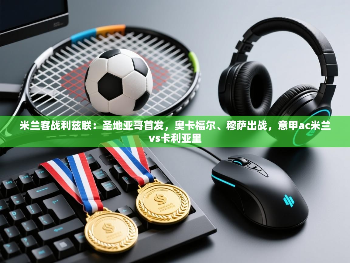 蓝鲸体育app下载电脑版官网-米兰客战利兹联：圣地亚哥首发，奥卡福尔、穆萨出战，意甲ac米兰vs卡利亚里  第1张