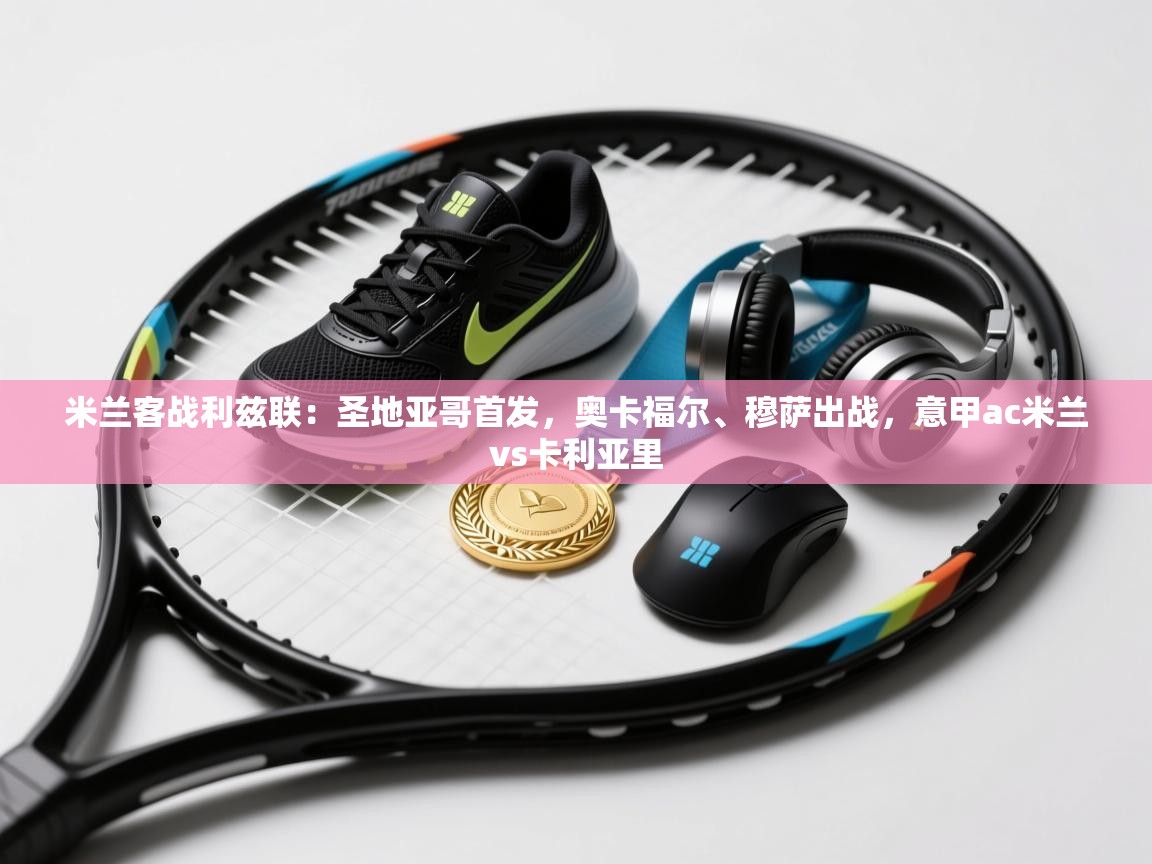 蓝鲸体育app下载电脑版官网-米兰客战利兹联：圣地亚哥首发，奥卡福尔、穆萨出战，意甲ac米兰vs卡利亚里  第4张