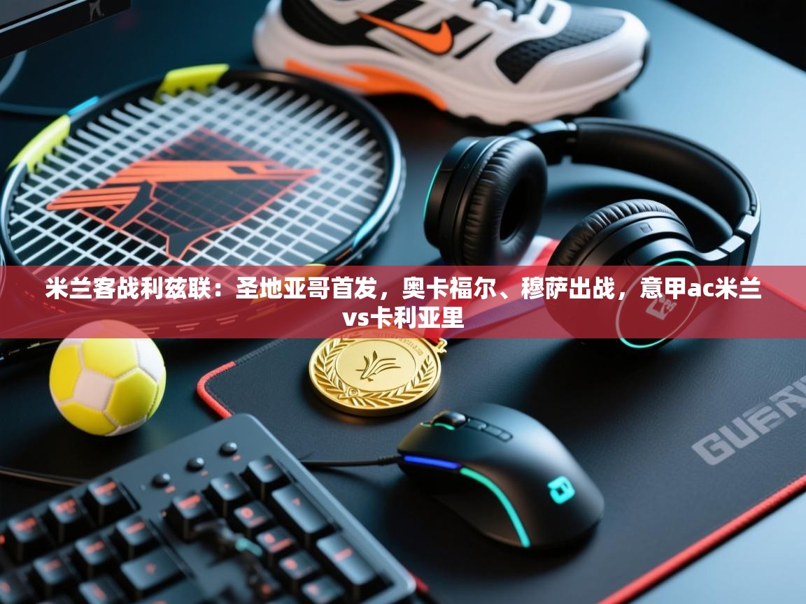 蓝鲸体育app下载电脑版官网-米兰客战利兹联：圣地亚哥首发，奥卡福尔、穆萨出战，意甲ac米兰vs卡利亚里  第3张