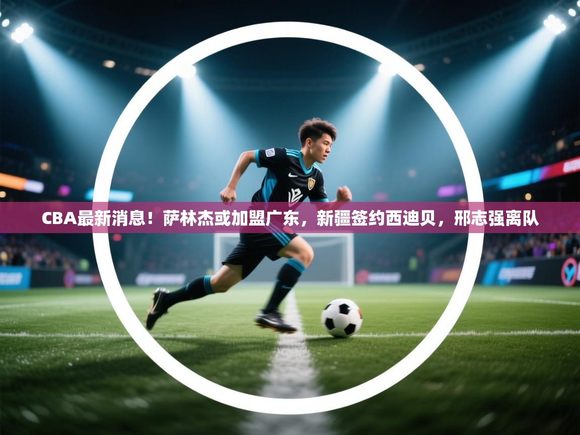 蓝鲸体育官网-CBA最新消息!萨林杰或加盟广东,新疆签约西迪贝,邢志强离队 第3张