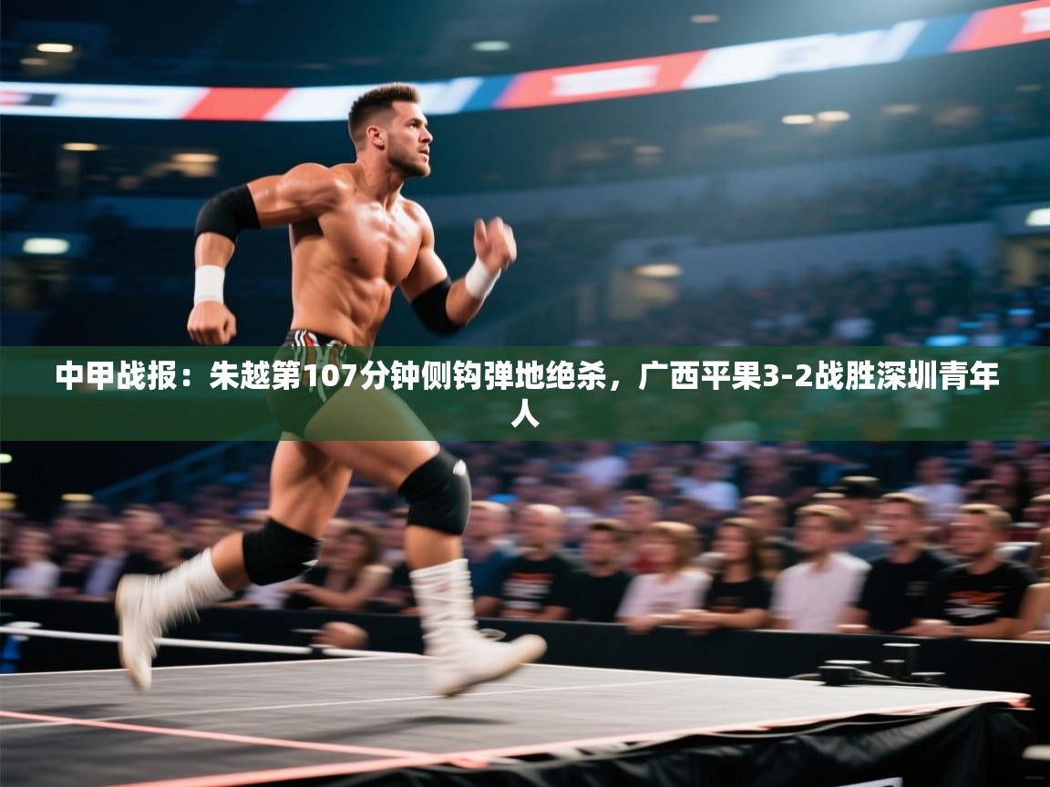 蓝鲸体育app-中甲战报:朱越第107分钟侧钩弹地绝杀,广西平果3-2战胜深圳青年人 第1张