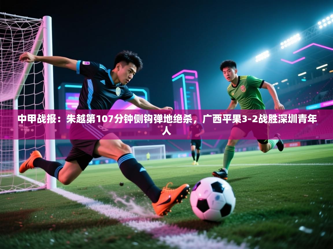 蓝鲸体育app-中甲战报:朱越第107分钟侧钩弹地绝杀,广西平果3-2战胜深圳青年人 第2张