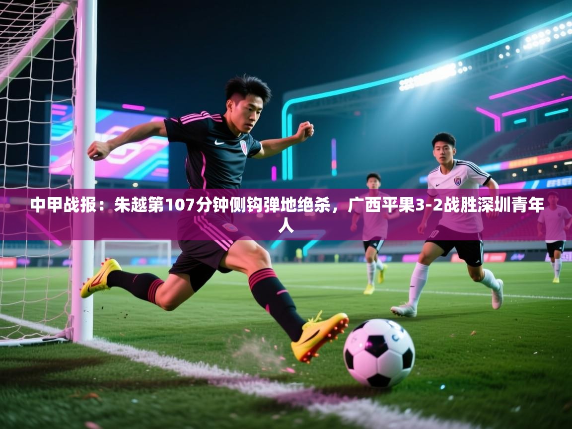 蓝鲸体育app-中甲战报:朱越第107分钟侧钩弹地绝杀,广西平果3-2战胜深圳青年人 第3张