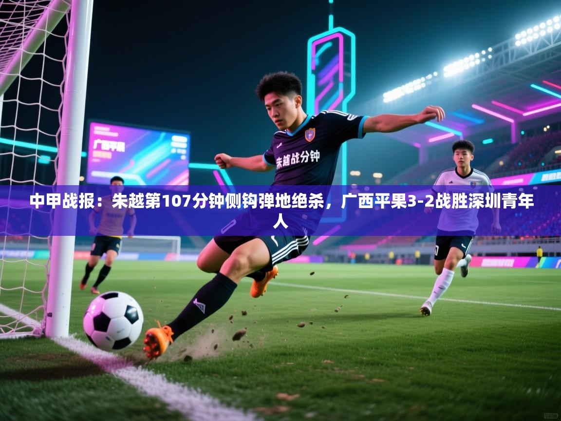 蓝鲸体育app-中甲战报:朱越第107分钟侧钩弹地绝杀,广西平果3-2战胜深圳青年人 第4张