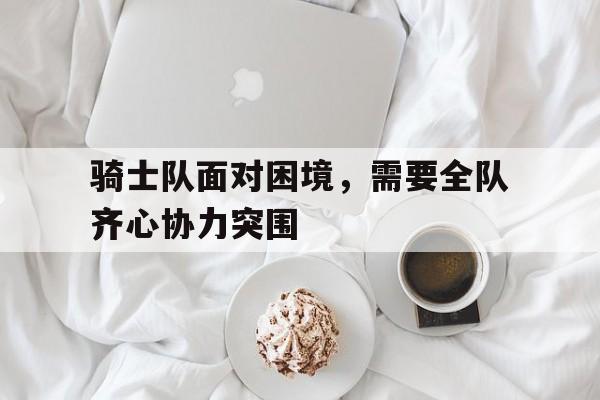 广发体育平台官网-关于骑士队面对困境，需要全队齐心协力突围的信息